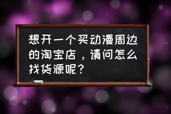 动漫周边店创业计划书风险分析 想开一个买动漫周边的淘宝店，请问怎么找货源呢？