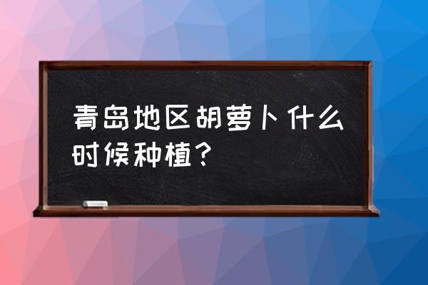 秋胡萝卜最佳种植时间 青岛地区胡萝卜什么时候种植？