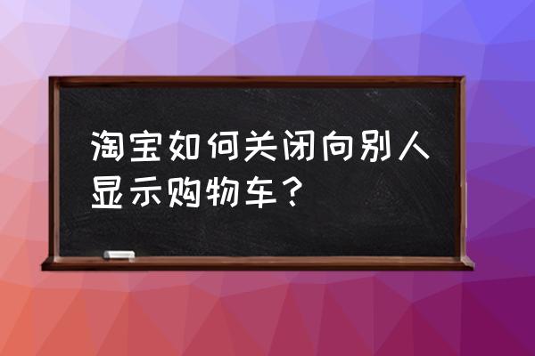 怎样找到购物车的商品 淘宝如何关闭向别人显示购物车？