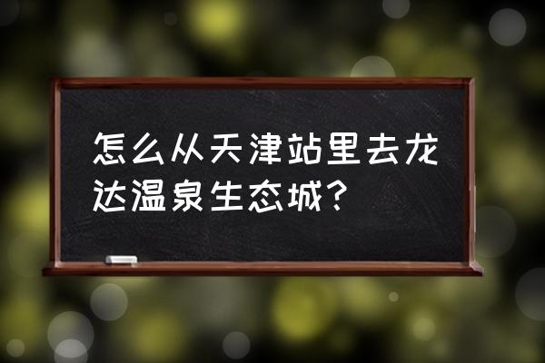 龙达温泉需要带什么 怎么从天津站里去龙达温泉生态城？