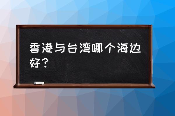 香港最美的海滩是哪里 香港与台湾哪个海边好？