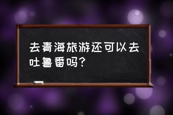 到北京怎么去青海湖旅游 去青海旅游还可以去吐鲁番吗？