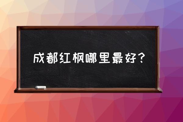 此时四川看红叶的最佳景点 成都红枫哪里最好？