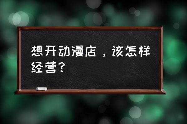 动漫主题店怎么吸引人 想开动漫店，该怎样经营？