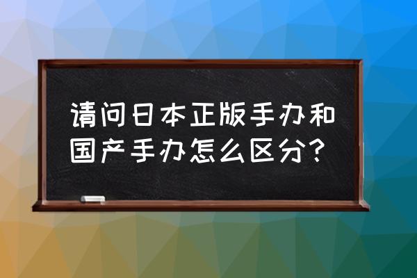 手办怎么选购最好 请问日本正版手办和国产手办怎么区分？