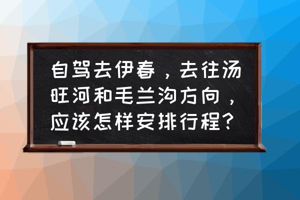 茅兰沟国家森林公园游玩路线 自驾去伊春，去往汤旺河和毛兰沟方向，应该怎样安排行程？