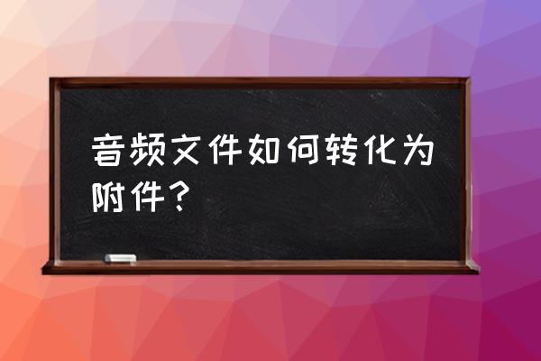 怎么把音乐变成文件格式 音频文件如何转化为附件？