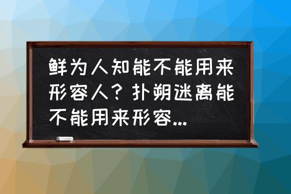 扑朔迷离用来比喻什么 鲜为人知能不能用来形容人？扑朔迷离能不能用来形容一道题的错综复杂？