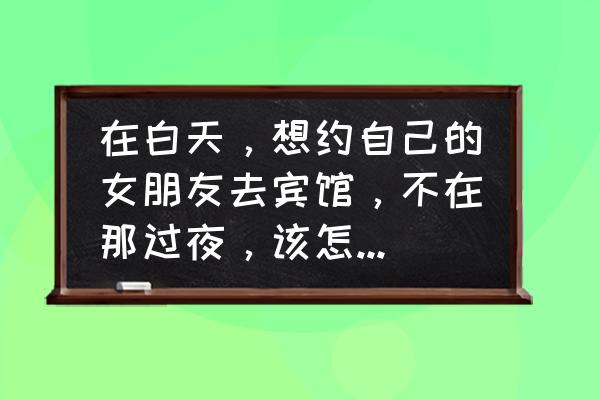 白天适合带女朋友去的地方 在白天，想约自己的女朋友去宾馆，不在那过夜，该怎么和她说？