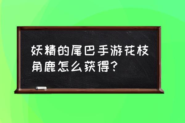 妖精的尾巴手游攻略全集 妖精的尾巴手游花枝角鹿怎么获得？