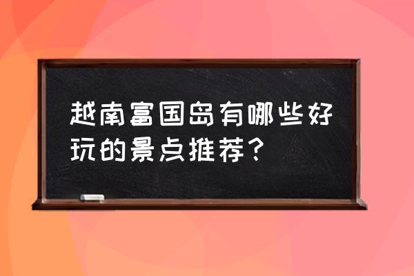 越南最出名的旅游景点 越南富国岛有哪些好玩的景点推荐？