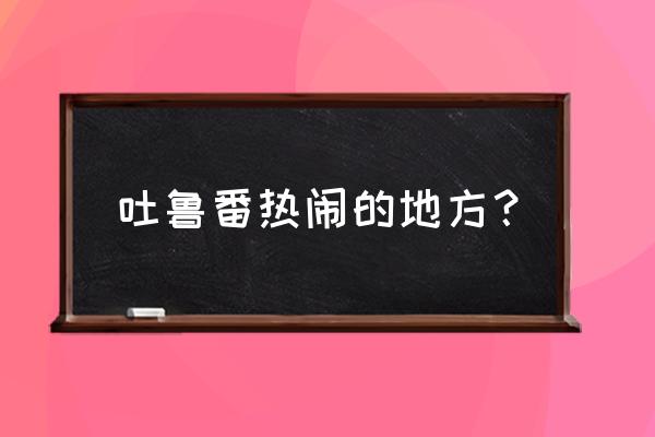 吐鲁番旅游攻略景点必去 吐鲁番热闹的地方？