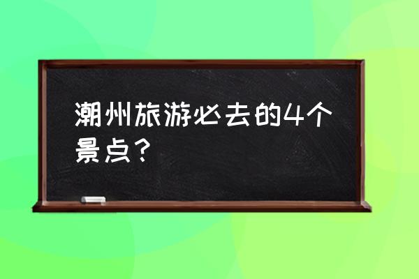 潮州一日游最值得去的地方 潮州旅游必去的4个景点？