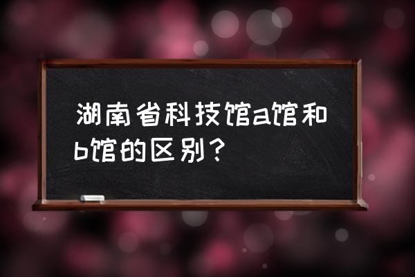 湖南科技馆门票网上预约 湖南省科技馆a馆和b馆的区别？