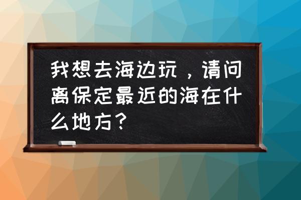 保定周边都有什么旅游景点 我想去海边玩，请问离保定最近的海在什么地方？