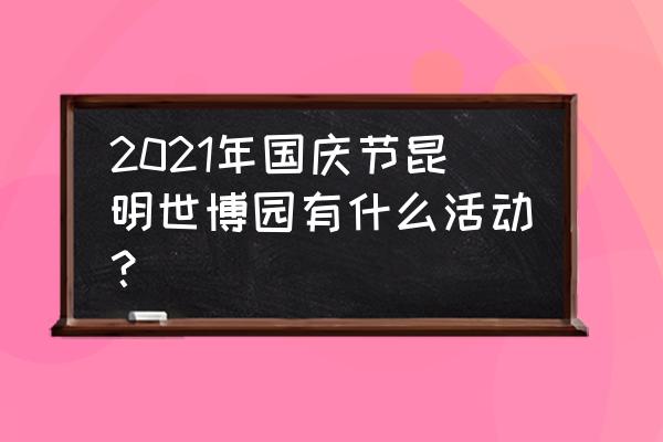 北京世园会接近尾声游园攻略 2021年国庆节昆明世博园有什么活动？