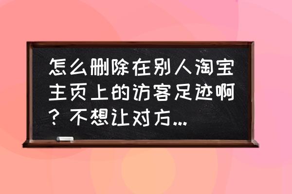 手机淘宝足迹怎么全部删除 怎么删除在别人淘宝主页上的访客足迹啊？不想让对方知道我访问过他的主页？