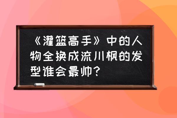 灌篮高手切换账号界面 《灌篮高手》中的人物全换成流川枫的发型谁会最帅？