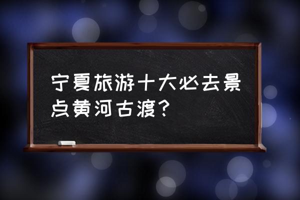 去宁夏旅游有什么值得一去的景点 宁夏旅游十大必去景点黄河古渡？