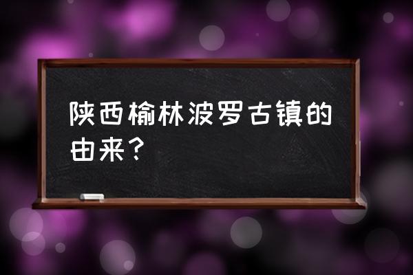 陕西十大古镇旅游攻略 陕西榆林波罗古镇的由来？