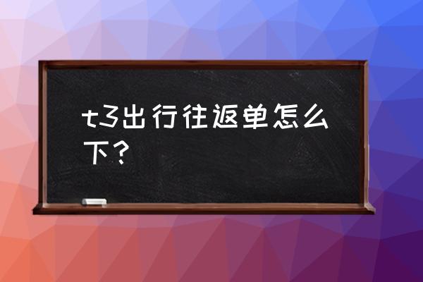 规划行程最好的app t3出行往返单怎么下？