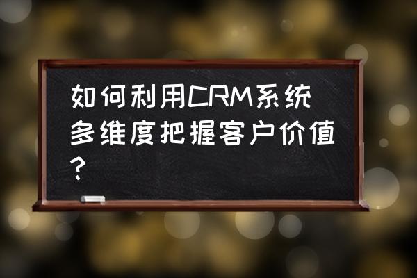 crm客户关系管理的主要内容 如何利用CRM系统多维度把握客户价值？