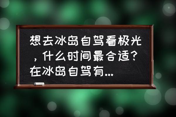 去冰岛旅游最佳时间是几月份 想去冰岛自驾看极光，什么时间最合适？在冰岛自驾有什么需要注意的？