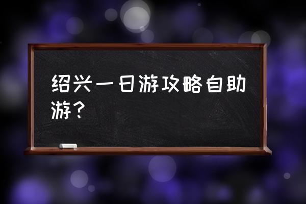 绍兴旅游攻略一览表 绍兴一日游攻略自助游？