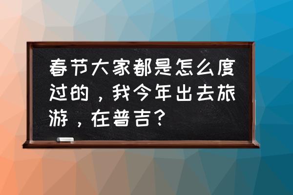 过年游普吉攻略 春节大家都是怎么度过的，我今年出去旅游，在普吉？