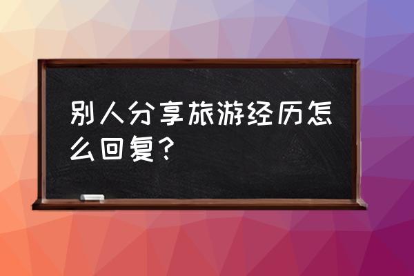 分享自己的旅行经历 别人分享旅游经历怎么回复？