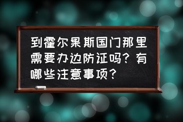 通过国门的注意事项 到霍尔果斯国门那里需要办边防证吗？有哪些注意事项？