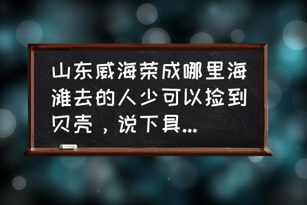 荣成旅游攻略必玩的景点推荐 山东威海荣成哪里海滩去的人少可以捡到贝壳，说下具体地点和去的方法路线。越详细越好？