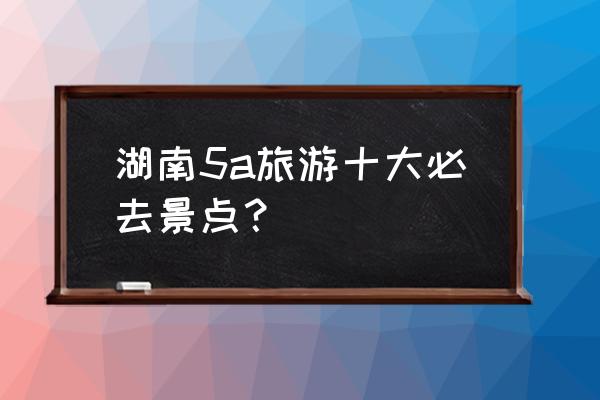 湖南旅游必去景点推荐理由 湖南5a旅游十大必去景点？