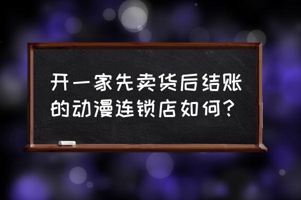 开一家动漫店怎么经营 开一家先卖货后结账的动漫连锁店如何？