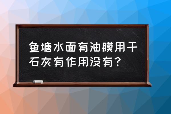 鱼塘水面有一层黑色油膜怎么处理 鱼塘水面有油膜用干石灰有作用没有？