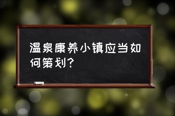 休闲农庄设计和建设 温泉康养小镇应当如何策划？