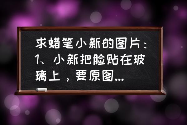 蜡笔小新简笔画大全集步骤 求蜡笔小新的图片：1、小新把脸贴在玻璃上，要原图啊2、小新无语的表情？