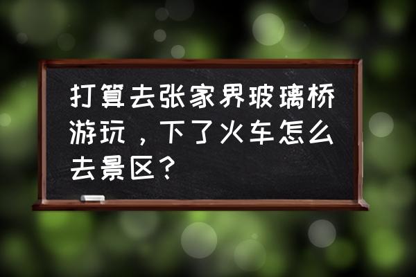 到张家界玻璃桥自助游攻略 打算去张家界玻璃桥游玩，下了火车怎么去景区？