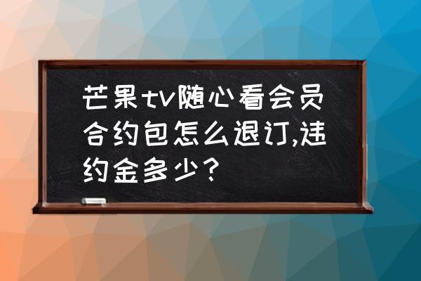 中国移动随心看套餐怎么退订 芒果tv随心看会员合约包怎么退订,违约金多少？