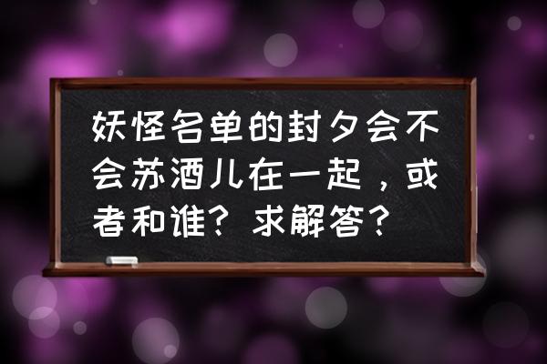 妖怪名单大致剧情 妖怪名单的封夕会不会苏酒儿在一起，或者和谁? 求解答？