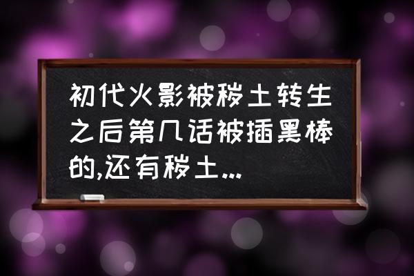 火影粘土人偶制作教程 初代火影被秽土转生之后第几话被插黑棒的,还有秽土斑第几话被明神门封印的,求具体的漫画集数？