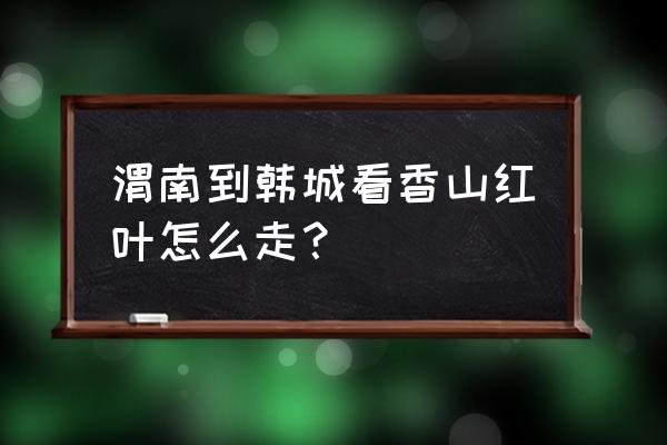 韩城香山看红叶上午去还是下午去 渭南到韩城看香山红叶怎么走？