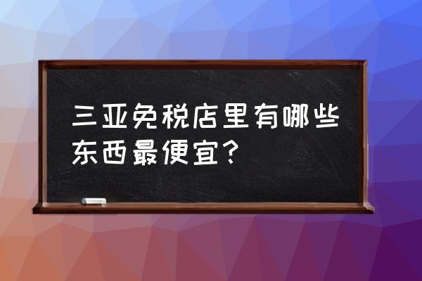 去三亚免税店买东西怎么买最划算 三亚免税店里有哪些东西最便宜？