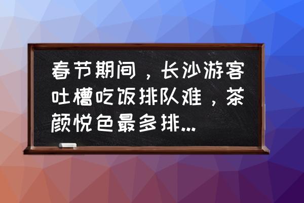 台儿庄古城停车免费预约 春节期间,长沙游客吐槽吃饭排队难,茶颜悦色最多排到280杯,如何优化或者改善节假日旅游体验? 台儿庄古城停车免费预约 春节期间,长沙游客吐槽吃饭排队难,茶颜悦色最多排到280杯,如何优化或者改善节假日旅游体验?