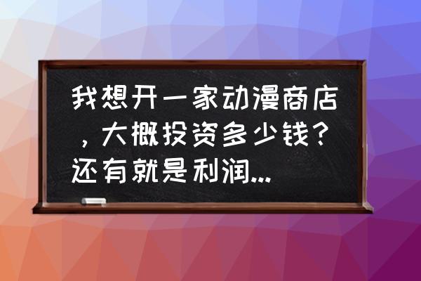 开一个动漫手办店需要什么 我想开一家动漫商店，大概投资多少钱？还有就是利润怎么样？